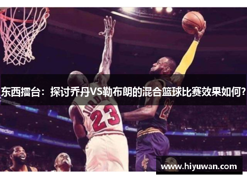 东西擂台：探讨乔丹VS勒布朗的混合篮球比赛效果如何？